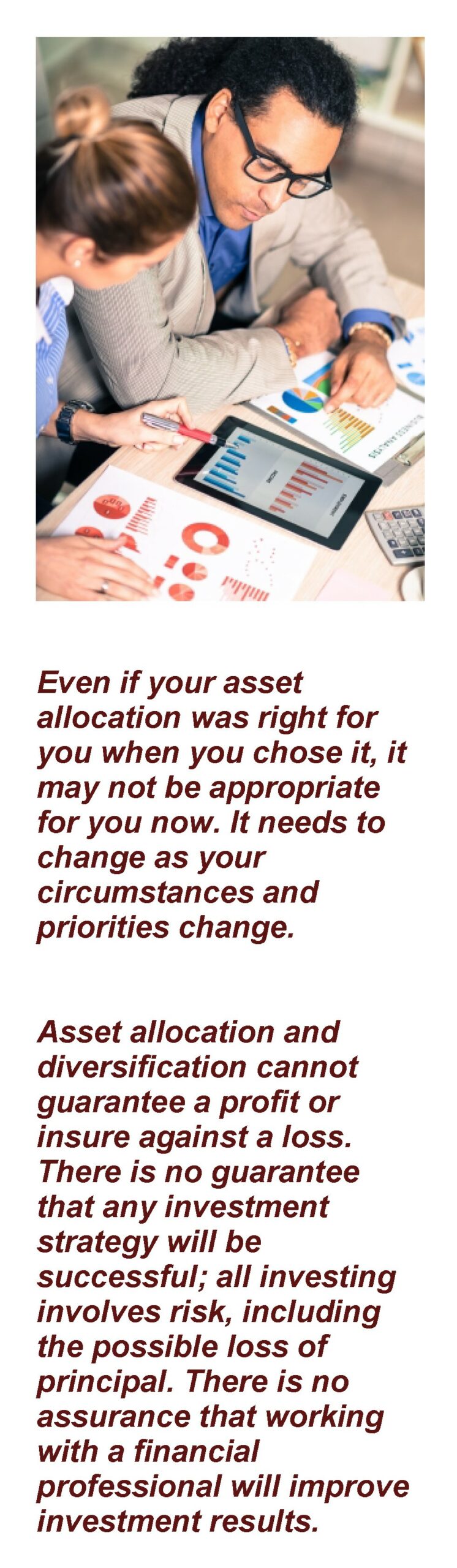 Picture of couple reviewing their investment statements. The caption says "Even if your asset allocation was right for you when you chose it, it may not be appropriate for you now. It needs to change as your circumstances and priorities change. Asset allocation and diversification cannot guarantee a profit or insure against a loss. There is no guarantee that any investment strategy will be successful; all investing involves risk, including the possible loss of principal. There is no assurance that working with a financial professional will improve investment results." Article Title: Balancing Your Investment Choices with Asset Allocation