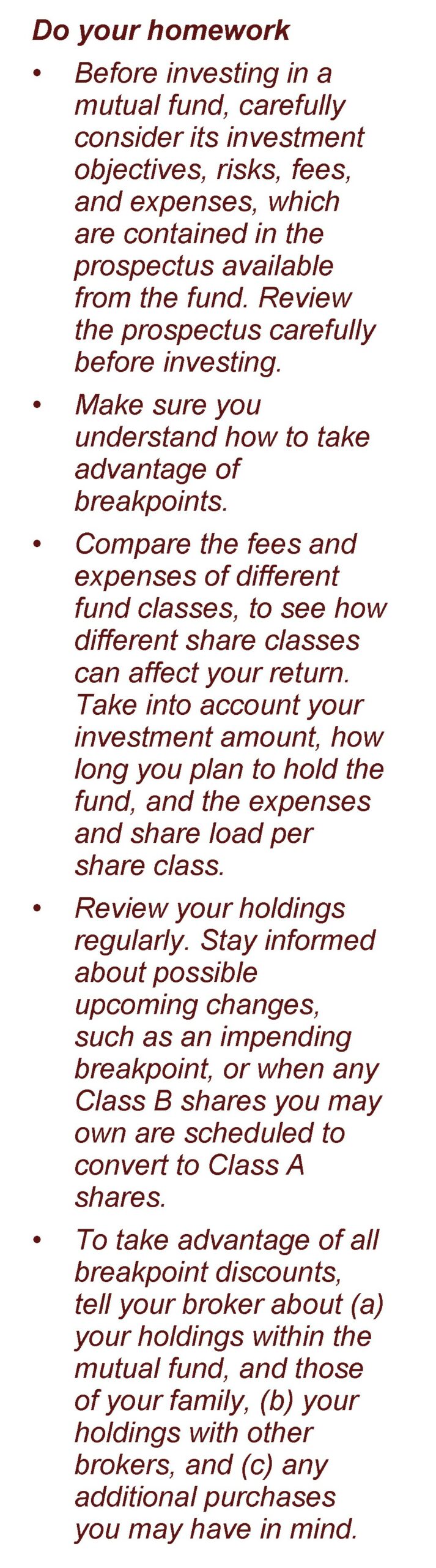 Image wording: Do your homework Before investing in a mutual fund, carefully consider its investment objectives, risks, fees, and expenses, which are contained in the prospectus available from the fund. Review the prospectus carefully before investing. Make sure you understand how to take advantage of breakpoints. Compare the fees and expenses of different fund classes, to see how different share classes can affect your return. Take into account your investment amount, how long you plan to hold the fund, and the expenses and share load per share class. Review your holdings regularly. Stay informed about possible upcoming changes, such as an impending breakpoint, or when any Class B shares you may own are scheduled to convert to Class A shares. To take advantage of all breakpoint discounts, tell your broker about (a) your holdings within the mutual fund, and those of your family, (b) your holdings with other brokers, and (c) any additional purchases you may have in mind. Article title: The ABCs of Mutual Fund Share Classes