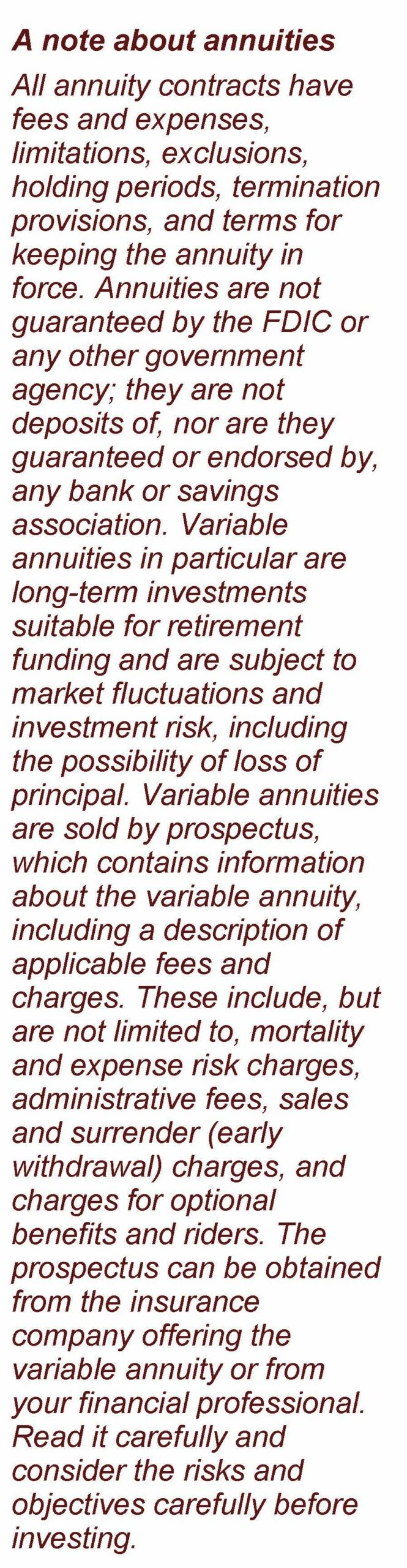 The image is text and reads: A note about annuities All annuity contracts have fees and expenses, limitations, exclusions, holding periods, termination provisions, and terms for keeping the annuity in force. Annuities are not guaranteed by the FDIC or any other government agency; they are not deposits of, nor are they guaranteed or endorsed by, any bank or savings association. Variable annuities in particular are long-term investments suitable for retirement funding and are subject to market fluctuations and investment risk, including the possibility of loss of principal. Variable annuities are sold by prospectus, which contains information about the variable annuity, including a description of applicable fees and charges. These include, but are not limited to, mortality and expense risk charges, administrative fees, sales and surrender (early withdrawal) charges, and charges for optional benefits and riders. The prospectus can be obtained from the insurance company offering the variable annuity or from your financial professional. Read it carefully and consider the risks and objectives carefully before investing. Article title: Common Annuity Riders