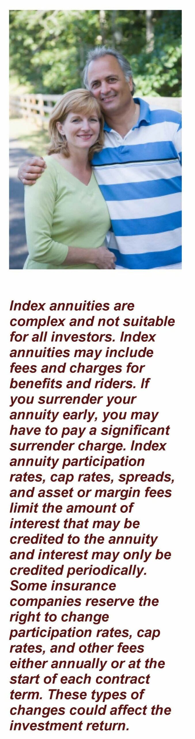 Image: A couple leaning into each other on a sunny summer day. Text under image: Index annuities are complex and not suitable for all investors. Index annuities may include fees and charges for benefits and riders. If you surrender your annuity early, you may have to pay a significant surrender charge. Index annuity participation rates, cap rates, spreads, and asset or margin fees limit the amount of interest that may be credited to the annuity and interest may only be credited periodically. Some insurance companies reserve the right to change participation rates, cap rates, and other fees either annually or at the start of each contract term. These types of changes could affect the investment return. Article title: Understanding Guaranteed Lifetime Withdrawal Benefit Annuity Rider