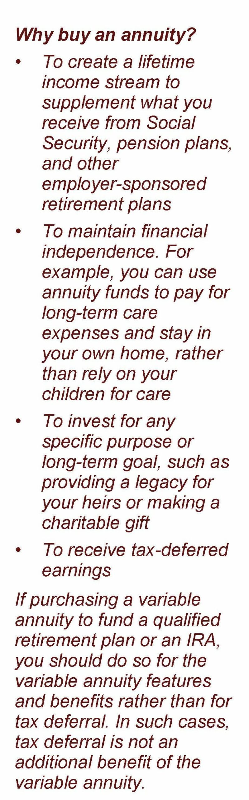 No image just text: Why buy an annuity? • To create a lifetime income stream to supplement what you receive from Social Security, pension plans, and other employer-sponsored retirement plans • To maintain financial independence. For example, you can use annuity funds to pay for long-term care expenses and stay in your own home, rather than rely on your children for care • To invest for any specific purpose or long-term goal, such as providing a legacy for your heirs or making a charitable gift • To receive tax-deferred earnings If purchasing a variable annuity to fund a qualified retirement plan or an IRA, you should do so for the variable annuity features and benefits rather than for tax deferral. In such cases, tax deferral is not an additional benefit of the variable annuity. Article title: Understanding Variable Annuities